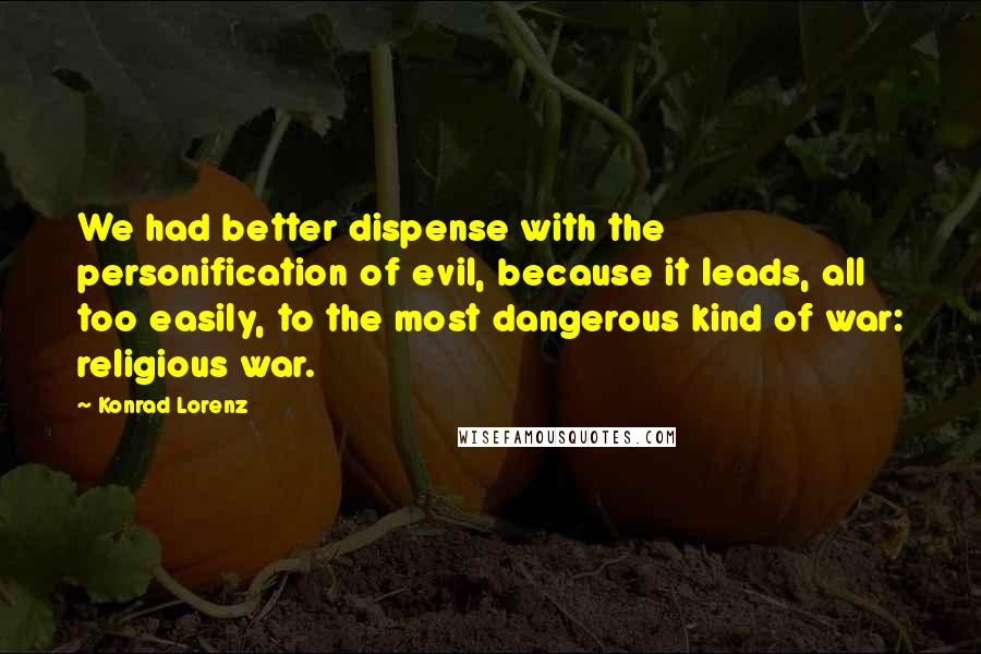 Konrad Lorenz Quotes: We had better dispense with the personification of evil, because it leads, all too easily, to the most dangerous kind of war: religious war.