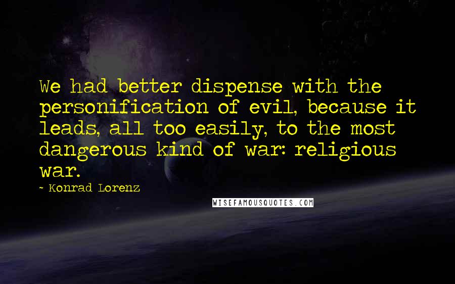 Konrad Lorenz Quotes: We had better dispense with the personification of evil, because it leads, all too easily, to the most dangerous kind of war: religious war.