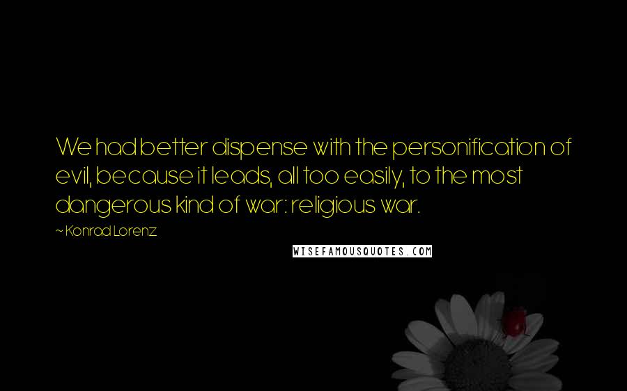 Konrad Lorenz Quotes: We had better dispense with the personification of evil, because it leads, all too easily, to the most dangerous kind of war: religious war.