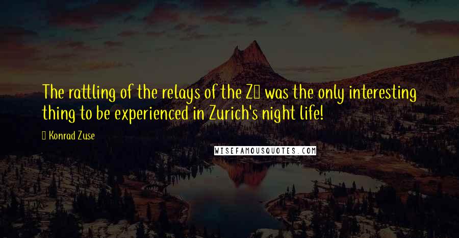 Konrad Zuse Quotes: The rattling of the relays of the Z4 was the only interesting thing to be experienced in Zurich's night life!