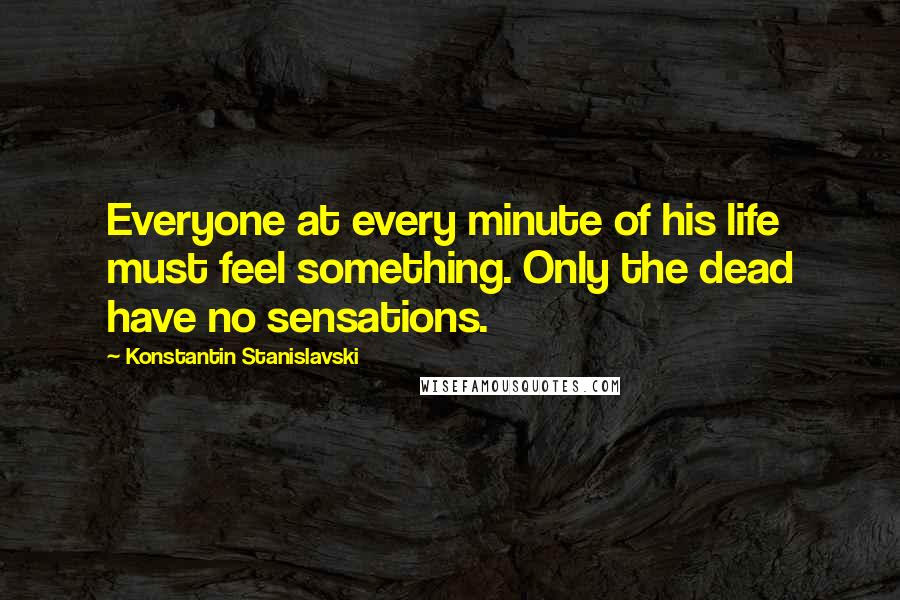 Konstantin Stanislavski Quotes: Everyone at every minute of his life must feel something. Only the dead have no sensations.