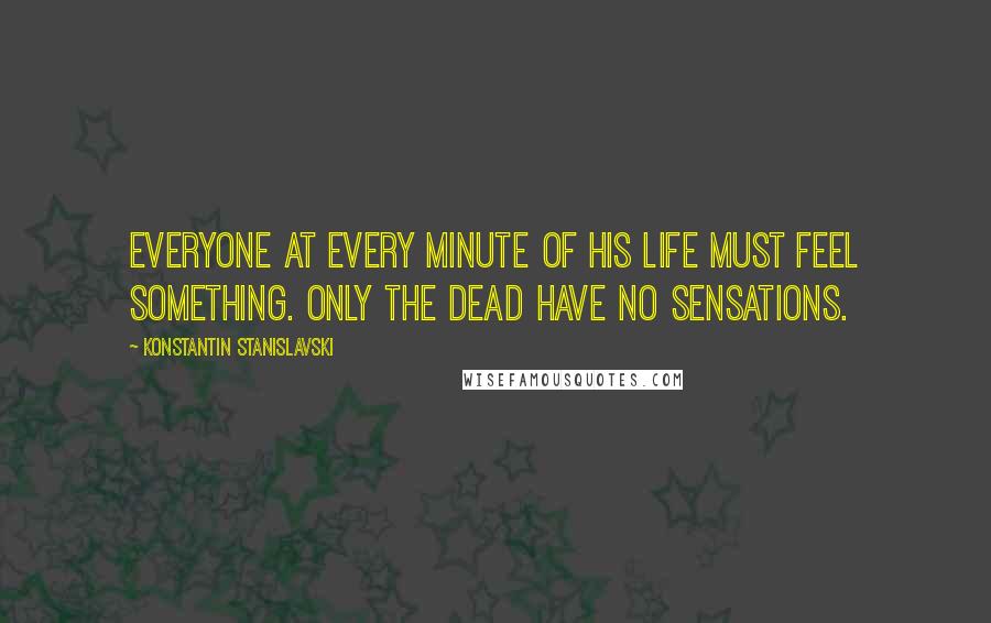 Konstantin Stanislavski Quotes: Everyone at every minute of his life must feel something. Only the dead have no sensations.