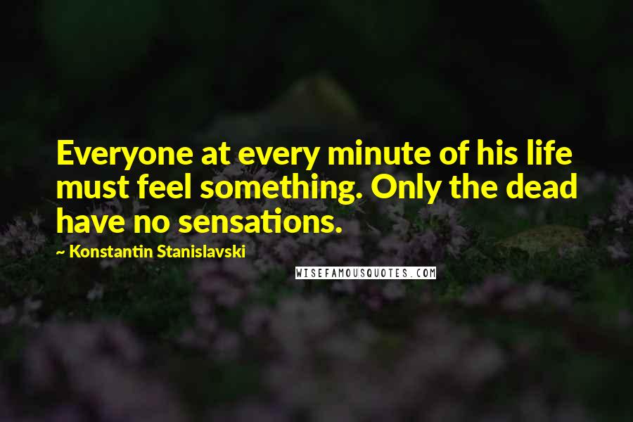Konstantin Stanislavski Quotes: Everyone at every minute of his life must feel something. Only the dead have no sensations.