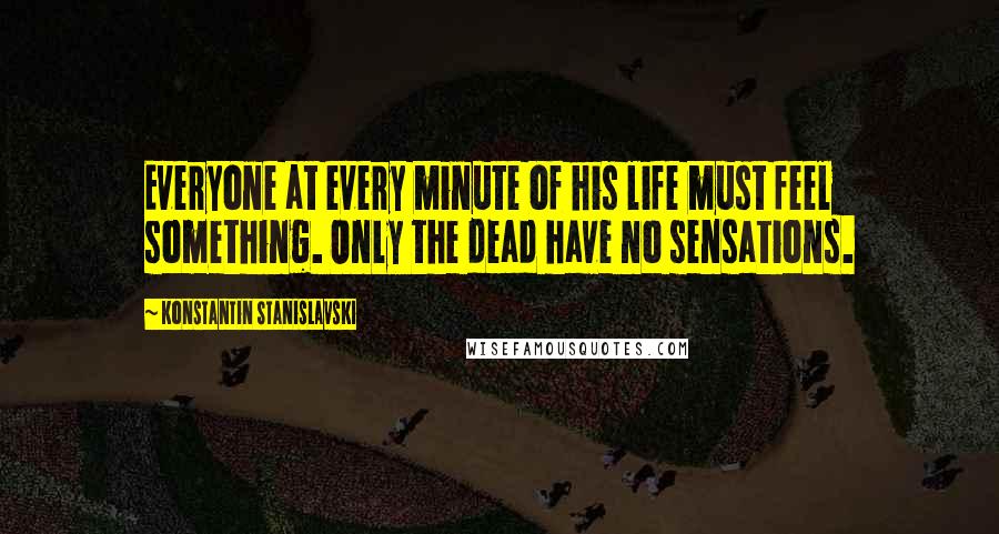 Konstantin Stanislavski Quotes: Everyone at every minute of his life must feel something. Only the dead have no sensations.