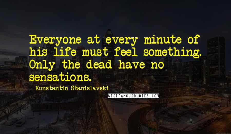 Konstantin Stanislavski Quotes: Everyone at every minute of his life must feel something. Only the dead have no sensations.