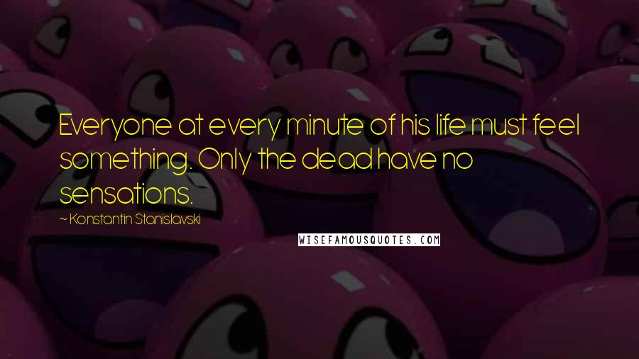 Konstantin Stanislavski Quotes: Everyone at every minute of his life must feel something. Only the dead have no sensations.