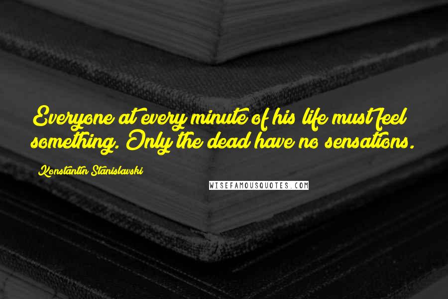 Konstantin Stanislavski Quotes: Everyone at every minute of his life must feel something. Only the dead have no sensations.