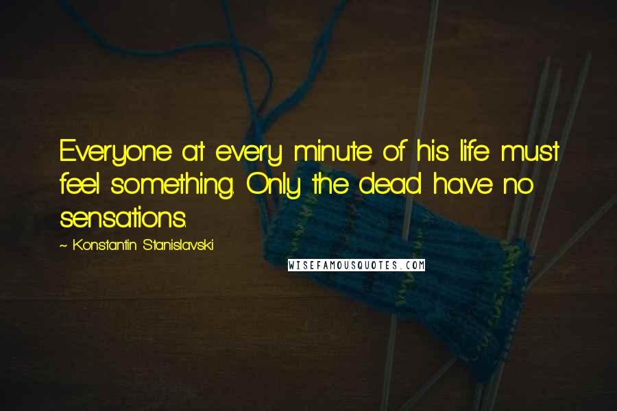 Konstantin Stanislavski Quotes: Everyone at every minute of his life must feel something. Only the dead have no sensations.