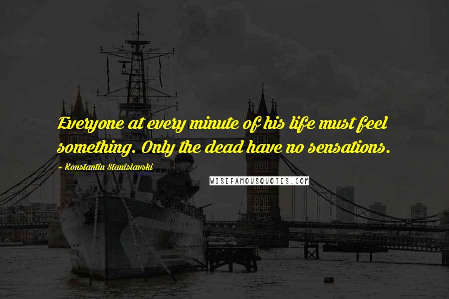 Konstantin Stanislavski Quotes: Everyone at every minute of his life must feel something. Only the dead have no sensations.