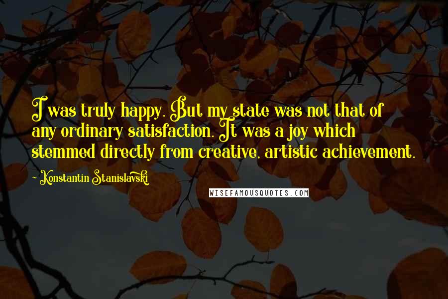 Konstantin Stanislavski Quotes: I was truly happy. But my state was not that of any ordinary satisfaction. It was a joy which stemmed directly from creative, artistic achievement.