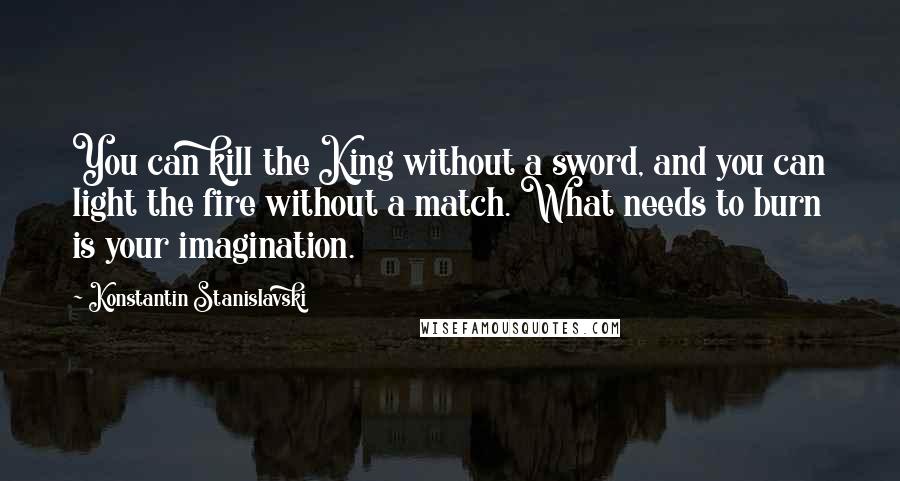 Konstantin Stanislavski Quotes: You can kill the King without a sword, and you can light the fire without a match. What needs to burn is your imagination.