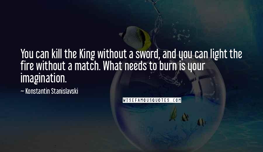 Konstantin Stanislavski Quotes: You can kill the King without a sword, and you can light the fire without a match. What needs to burn is your imagination.