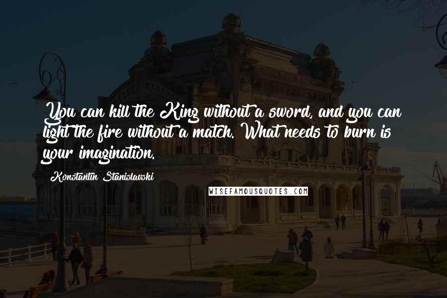 Konstantin Stanislavski Quotes: You can kill the King without a sword, and you can light the fire without a match. What needs to burn is your imagination.