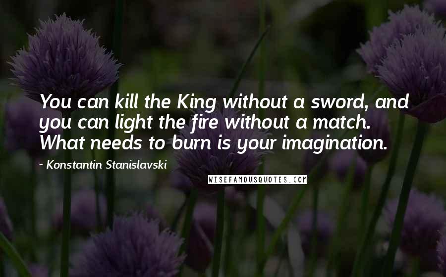 Konstantin Stanislavski Quotes: You can kill the King without a sword, and you can light the fire without a match. What needs to burn is your imagination.