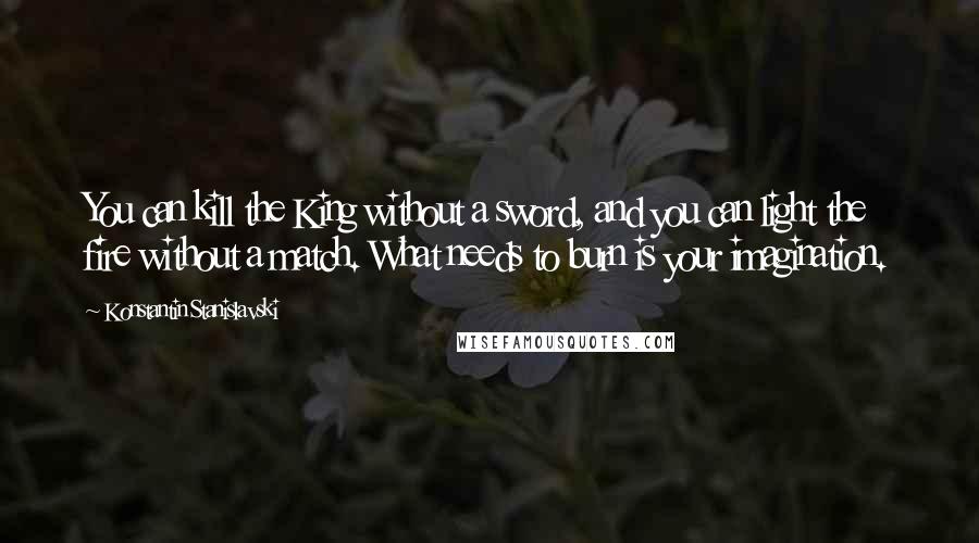 Konstantin Stanislavski Quotes: You can kill the King without a sword, and you can light the fire without a match. What needs to burn is your imagination.