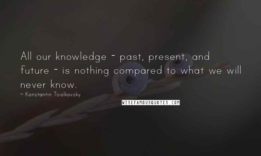 Konstantin Tsiolkovsky Quotes: All our knowledge - past, present, and future - is nothing compared to what we will never know.