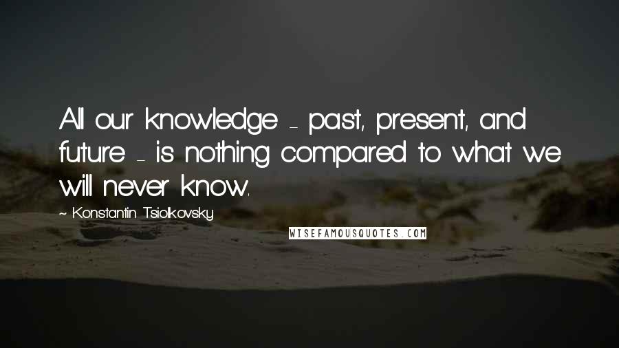 Konstantin Tsiolkovsky Quotes: All our knowledge - past, present, and future - is nothing compared to what we will never know.