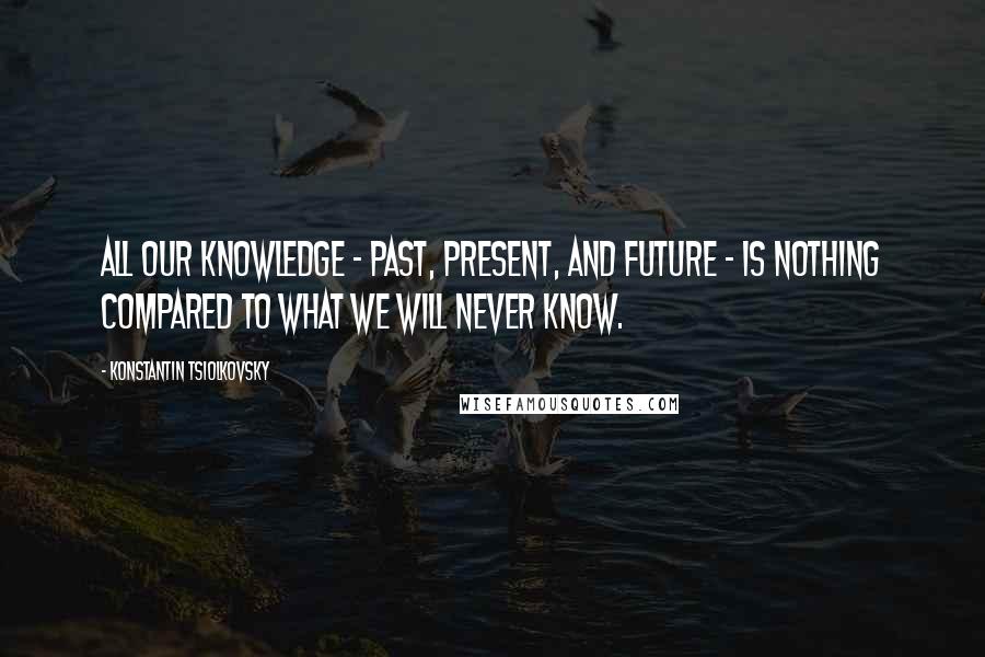 Konstantin Tsiolkovsky Quotes: All our knowledge - past, present, and future - is nothing compared to what we will never know.