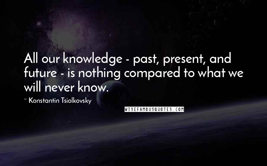 Konstantin Tsiolkovsky Quotes: All our knowledge - past, present, and future - is nothing compared to what we will never know.