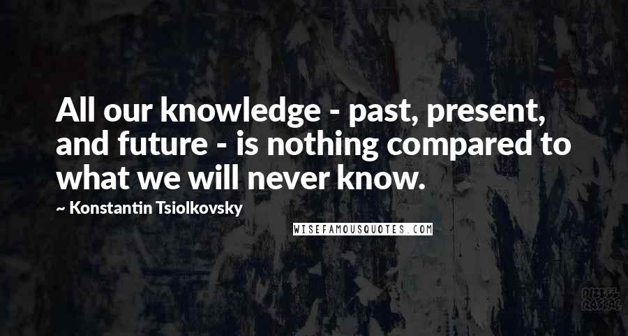 Konstantin Tsiolkovsky Quotes: All our knowledge - past, present, and future - is nothing compared to what we will never know.