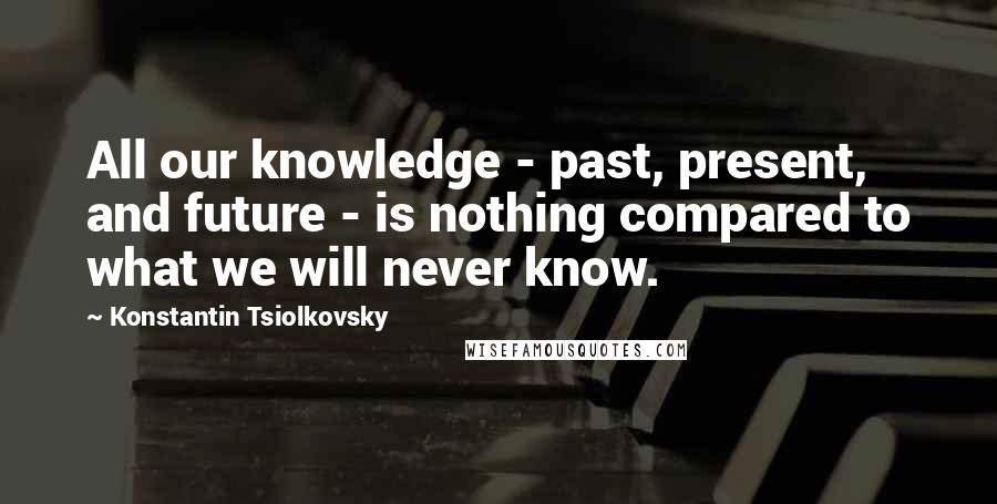 Konstantin Tsiolkovsky Quotes: All our knowledge - past, present, and future - is nothing compared to what we will never know.