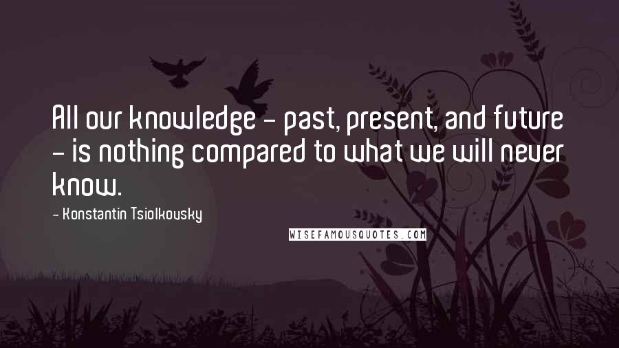 Konstantin Tsiolkovsky Quotes: All our knowledge - past, present, and future - is nothing compared to what we will never know.