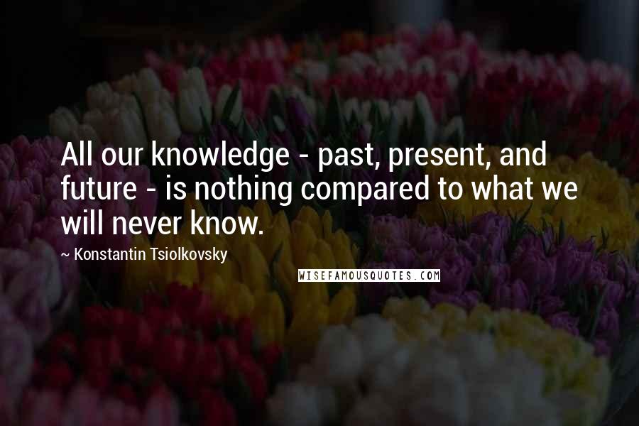 Konstantin Tsiolkovsky Quotes: All our knowledge - past, present, and future - is nothing compared to what we will never know.
