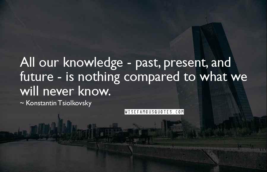 Konstantin Tsiolkovsky Quotes: All our knowledge - past, present, and future - is nothing compared to what we will never know.