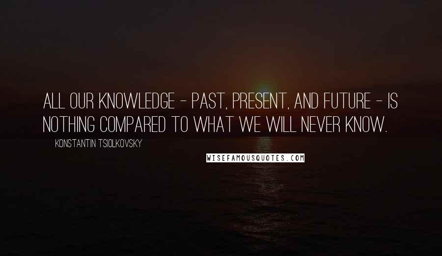 Konstantin Tsiolkovsky Quotes: All our knowledge - past, present, and future - is nothing compared to what we will never know.