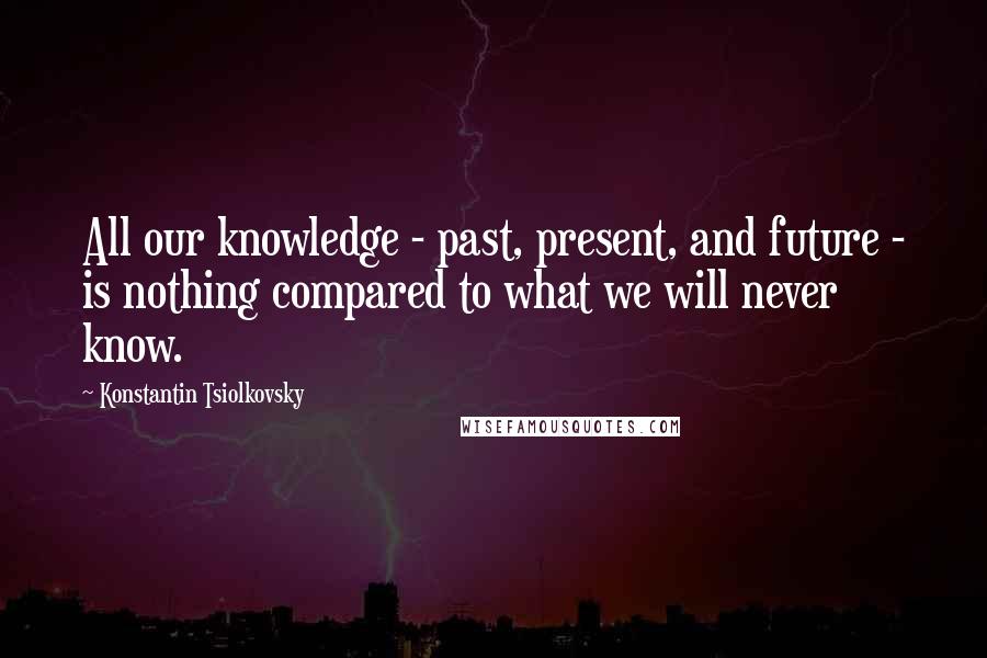 Konstantin Tsiolkovsky Quotes: All our knowledge - past, present, and future - is nothing compared to what we will never know.