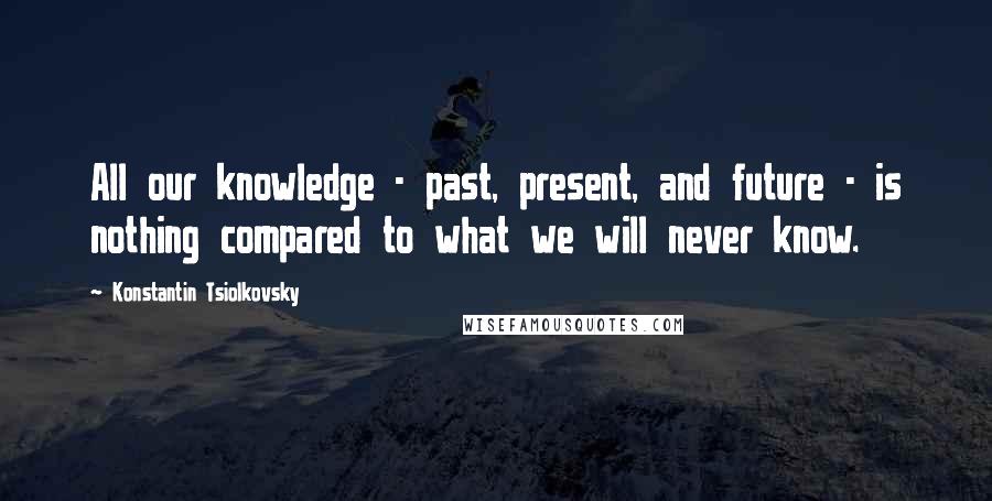 Konstantin Tsiolkovsky Quotes: All our knowledge - past, present, and future - is nothing compared to what we will never know.