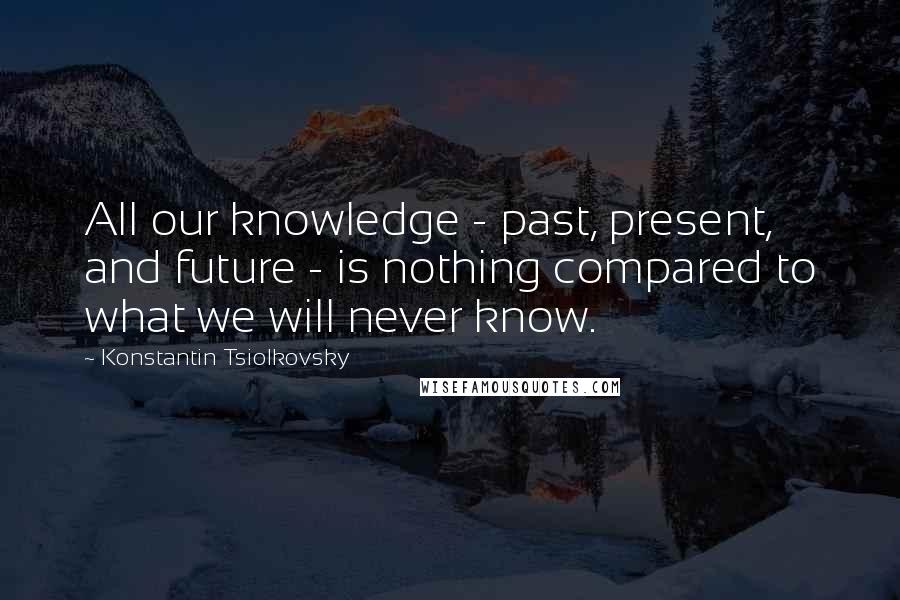 Konstantin Tsiolkovsky Quotes: All our knowledge - past, present, and future - is nothing compared to what we will never know.
