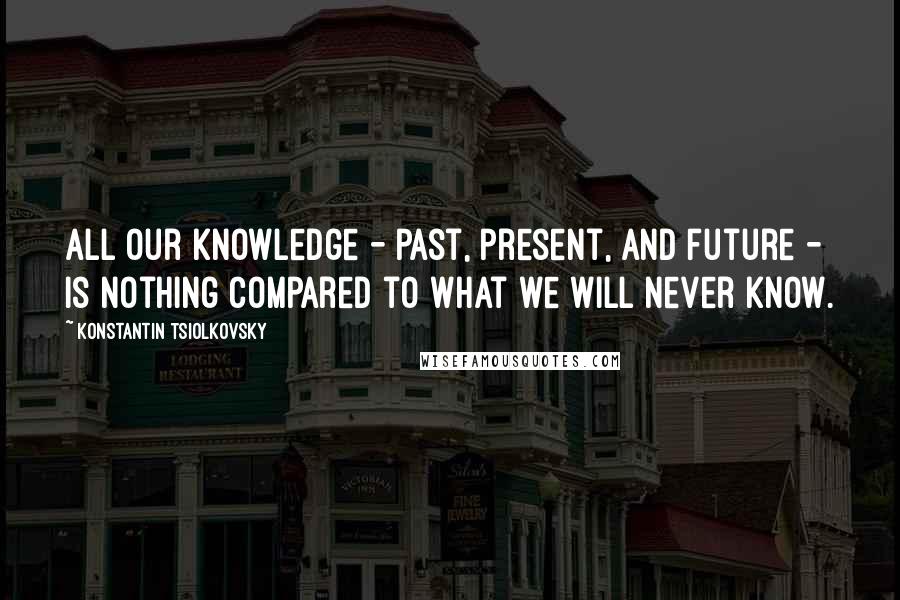 Konstantin Tsiolkovsky Quotes: All our knowledge - past, present, and future - is nothing compared to what we will never know.