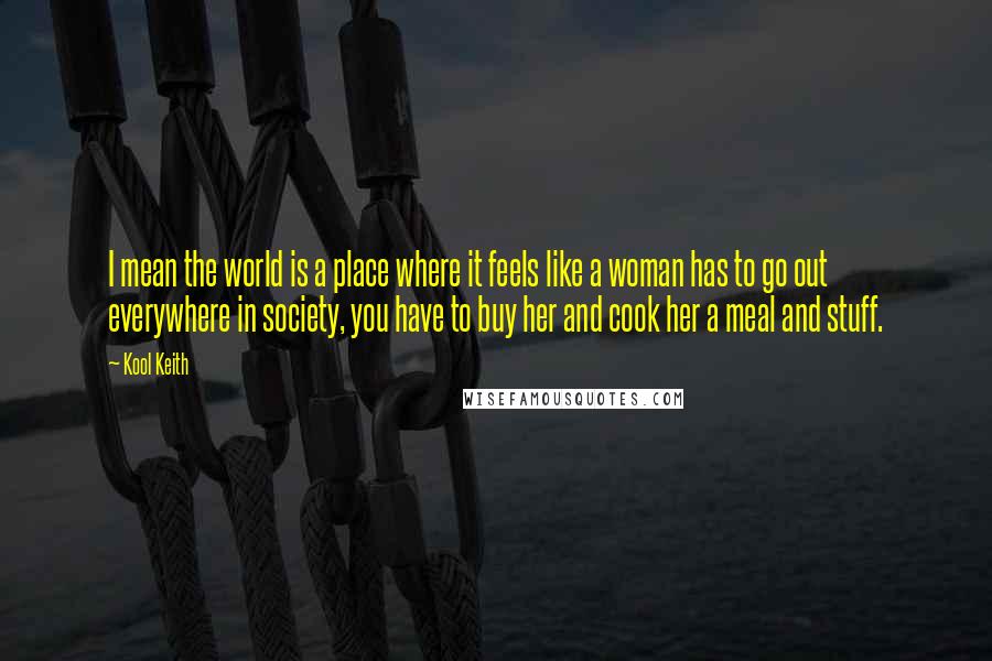 Kool Keith Quotes: I mean the world is a place where it feels like a woman has to go out everywhere in society, you have to buy her and cook her a meal and stuff.