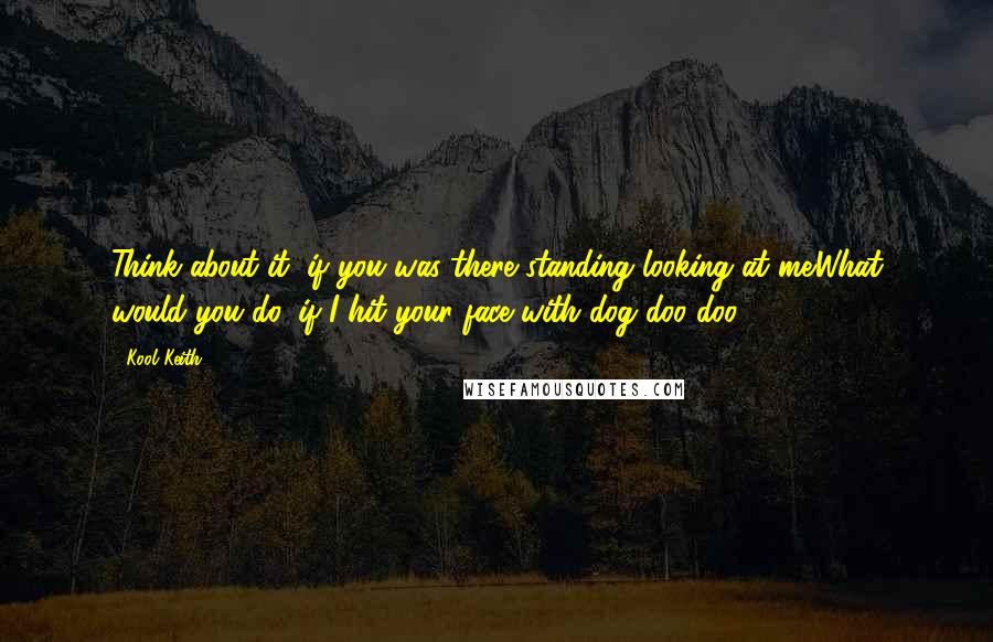 Kool Keith Quotes: Think about it, if you was there standing looking at me.What would you do, if I hit your face with dog doo-doo?