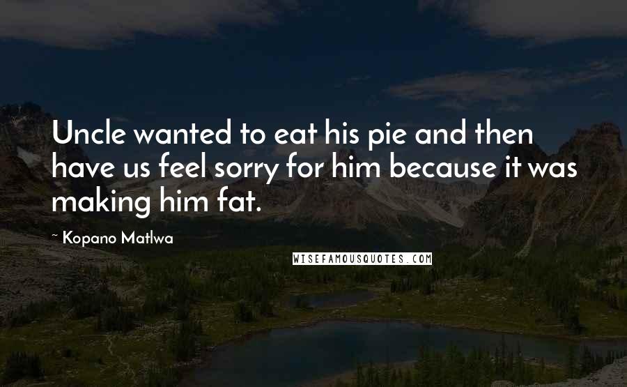 Kopano Matlwa Quotes: Uncle wanted to eat his pie and then have us feel sorry for him because it was making him fat.