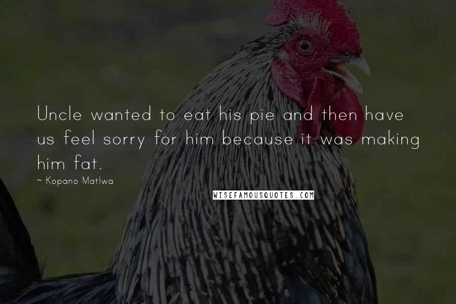 Kopano Matlwa Quotes: Uncle wanted to eat his pie and then have us feel sorry for him because it was making him fat.