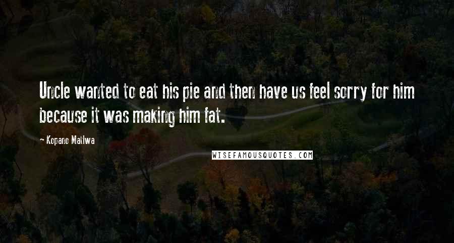 Kopano Matlwa Quotes: Uncle wanted to eat his pie and then have us feel sorry for him because it was making him fat.