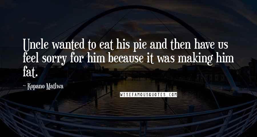 Kopano Matlwa Quotes: Uncle wanted to eat his pie and then have us feel sorry for him because it was making him fat.