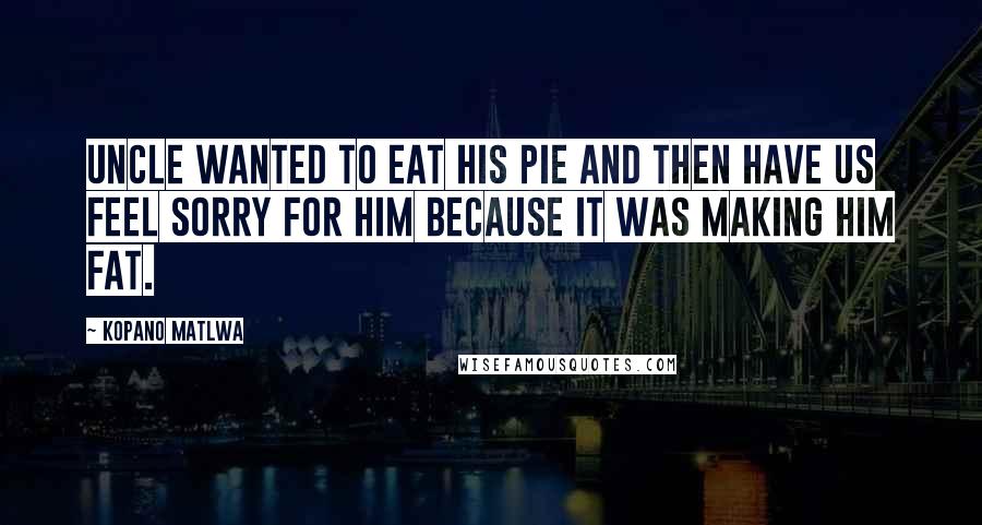 Kopano Matlwa Quotes: Uncle wanted to eat his pie and then have us feel sorry for him because it was making him fat.