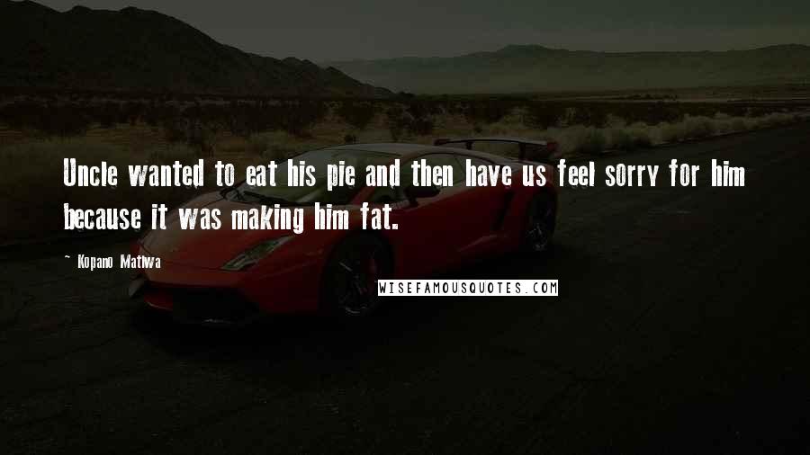 Kopano Matlwa Quotes: Uncle wanted to eat his pie and then have us feel sorry for him because it was making him fat.