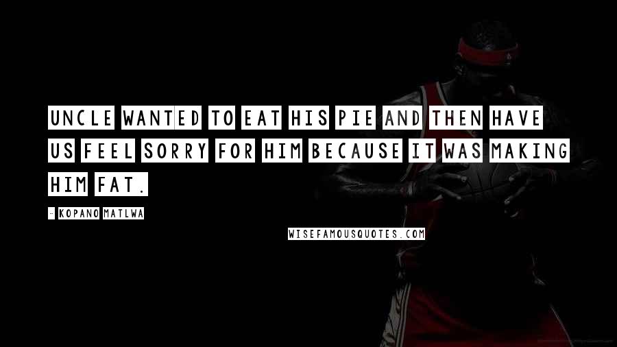 Kopano Matlwa Quotes: Uncle wanted to eat his pie and then have us feel sorry for him because it was making him fat.