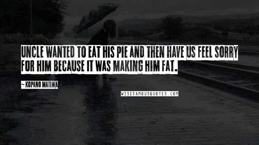 Kopano Matlwa Quotes: Uncle wanted to eat his pie and then have us feel sorry for him because it was making him fat.