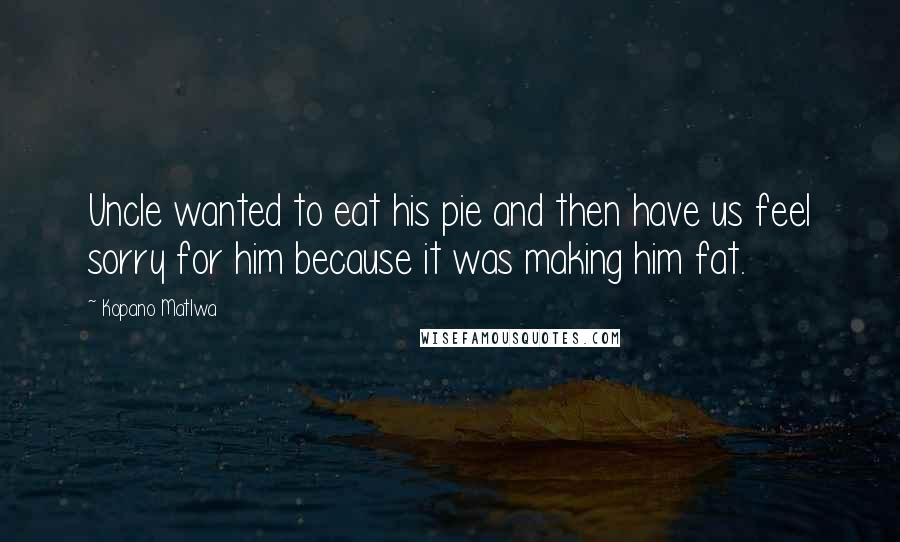 Kopano Matlwa Quotes: Uncle wanted to eat his pie and then have us feel sorry for him because it was making him fat.