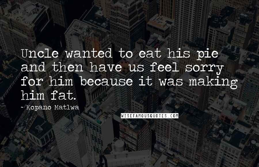 Kopano Matlwa Quotes: Uncle wanted to eat his pie and then have us feel sorry for him because it was making him fat.
