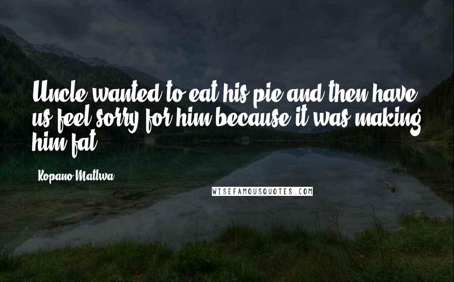 Kopano Matlwa Quotes: Uncle wanted to eat his pie and then have us feel sorry for him because it was making him fat.