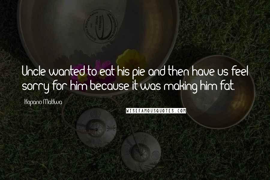 Kopano Matlwa Quotes: Uncle wanted to eat his pie and then have us feel sorry for him because it was making him fat.