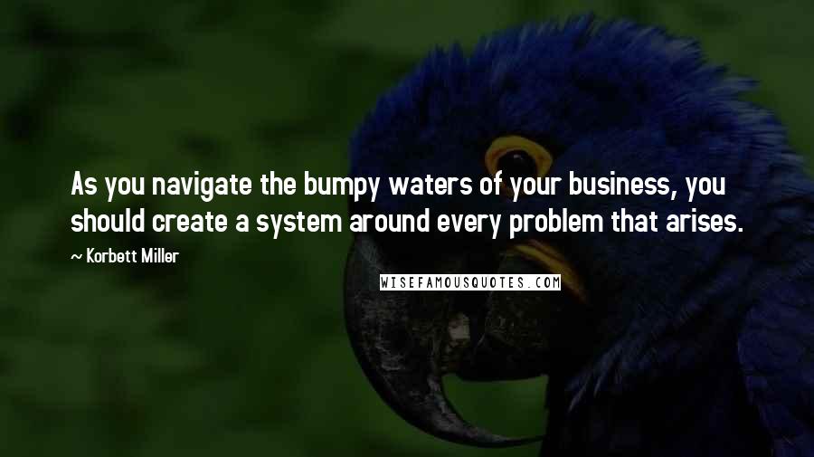 Korbett Miller Quotes: As you navigate the bumpy waters of your business, you should create a system around every problem that arises.