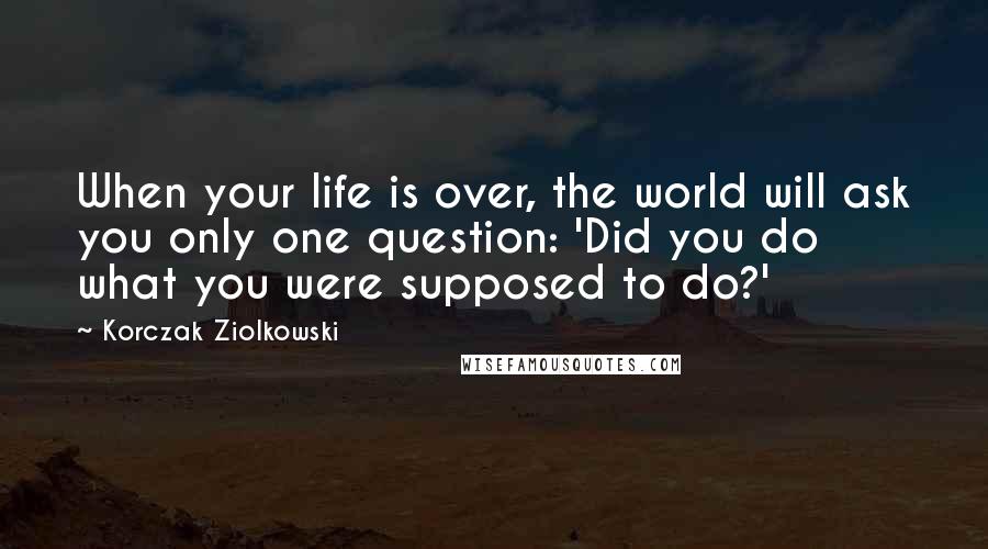 Korczak Ziolkowski Quotes: When your life is over, the world will ask you only one question: 'Did you do what you were supposed to do?'