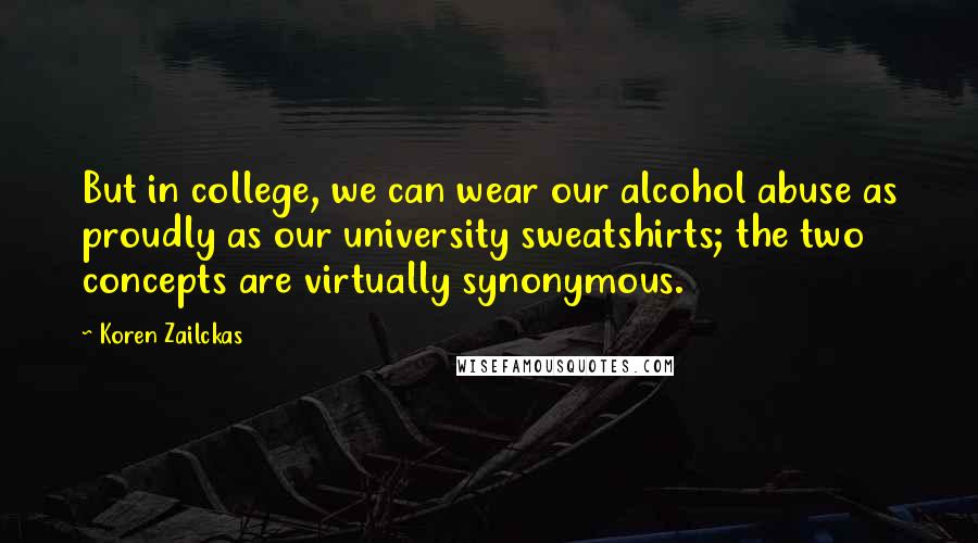 Koren Zailckas Quotes: But in college, we can wear our alcohol abuse as proudly as our university sweatshirts; the two concepts are virtually synonymous.